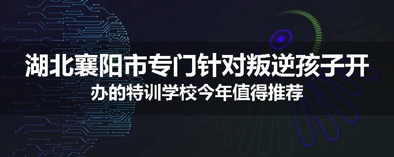 湖北襄阳市专门针对叛逆孩子开办的特训学校今年值得推荐