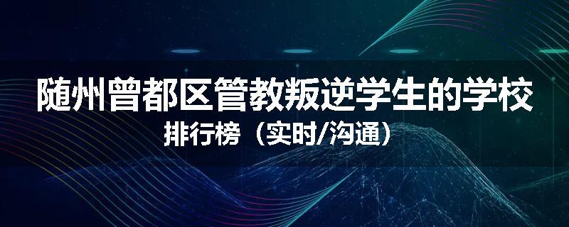 随州曾都区管教叛逆学生的学校排行榜（实时/沟通）