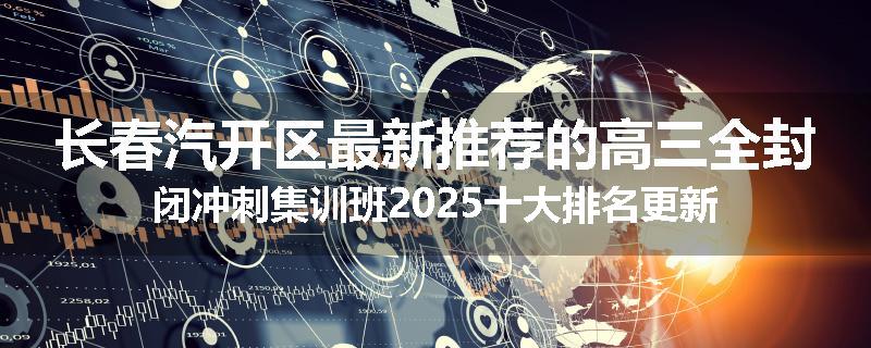 长春汽开区最新推荐的高三全封闭冲刺集训班2025十大排名更新
