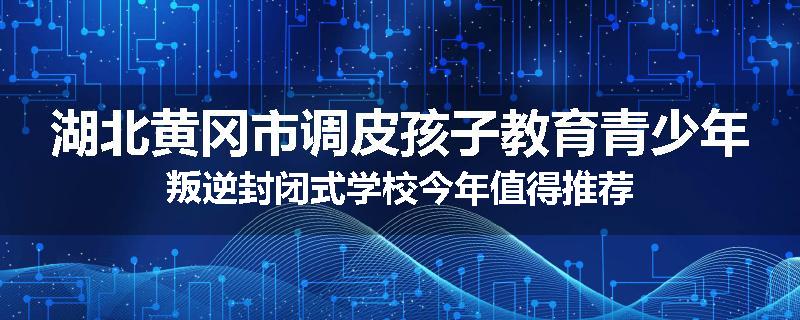 湖北黄冈市调皮孩子教育青少年叛逆封闭式学校今年值得推荐