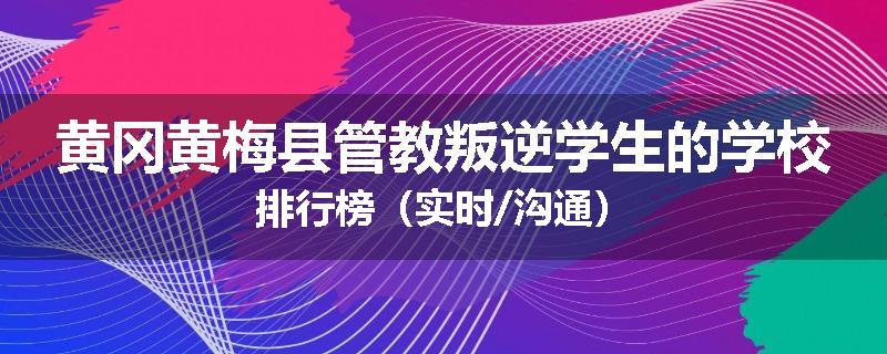 黄冈黄梅县管教叛逆学生的学校排行榜（实时/沟通）