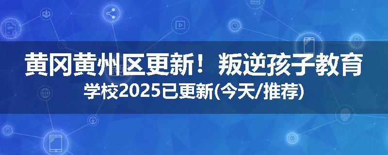 黄冈黄州区更新！叛逆孩子教育学校2025已更新(今天/推荐)