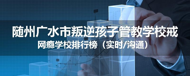 随州广水市叛逆孩子管教学校戒网瘾学校排行榜（实时/沟通）