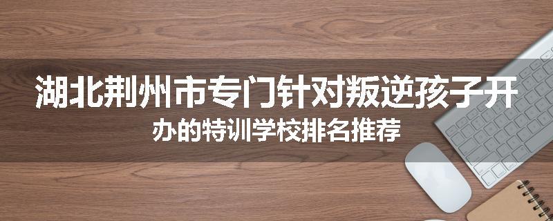 湖北荆州市专门针对叛逆孩子开办的特训学校排名推荐