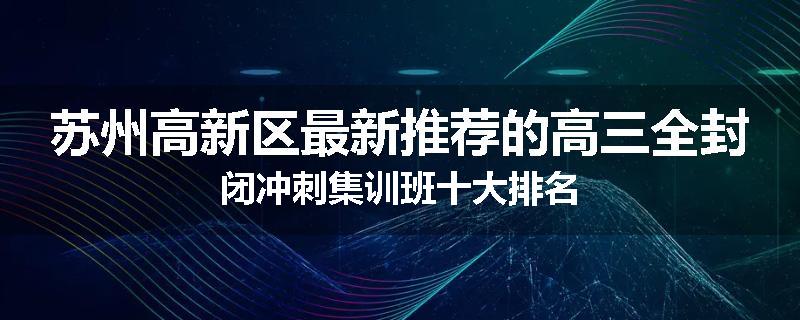 苏州高新区最新推荐的高三全封闭冲刺集训班十大排名