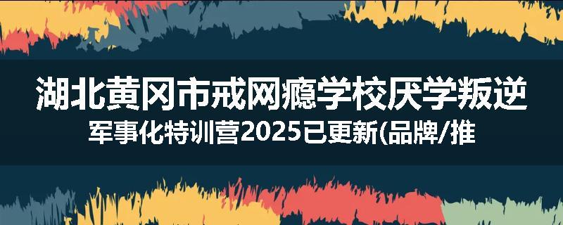 湖北黄冈市戒网瘾学校厌学叛逆军事化特训营2025已更新(品牌/推荐)