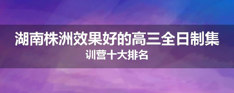 湖南株洲效果好的高三全日制集训营十大排名