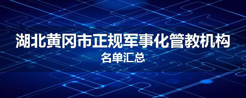 湖北黄冈市正规军事化管教机构名单汇总