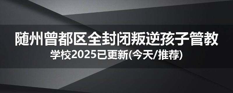随州曾都区全封闭叛逆孩子管教学校2025已更新(今天/推荐)