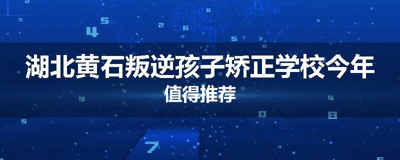 湖北黄石叛逆孩子矫正学校今年值得推荐