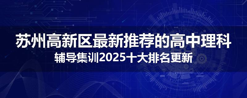 苏州高新区最新推荐的高中理科辅导集训2025十大排名更新