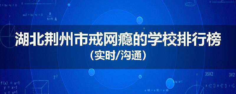 湖北荆州市戒网瘾的学校排行榜（实时/沟通）