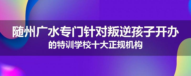 随州广水专门针对叛逆孩子开办的特训学校十大正规机构