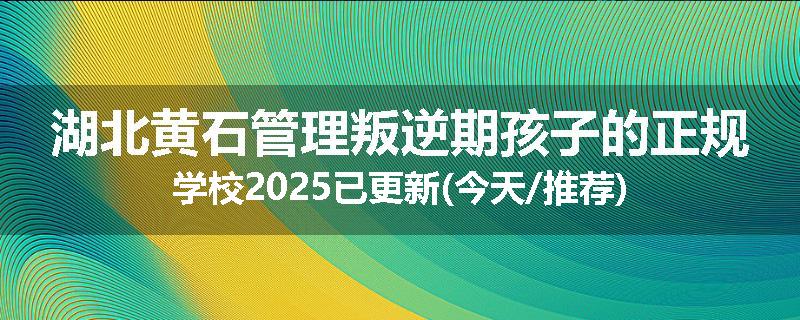 湖北黄石管理叛逆期孩子的正规学校2025已更新(今天/推荐)
