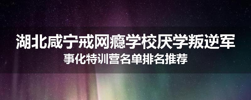 湖北咸宁戒网瘾学校厌学叛逆军事化特训营名单排名推荐