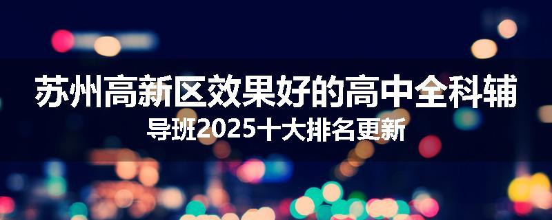 苏州高新区效果好的高中全科辅导班2025十大排名更新