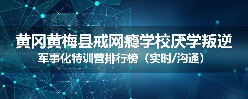 黄冈黄梅县戒网瘾学校厌学叛逆军事化特训营排行榜（实时/沟通）