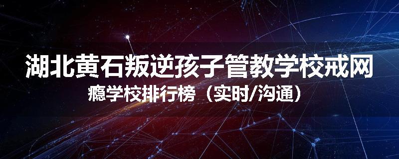 湖北黄石叛逆孩子管教学校戒网瘾学校排行榜（实时/沟通）