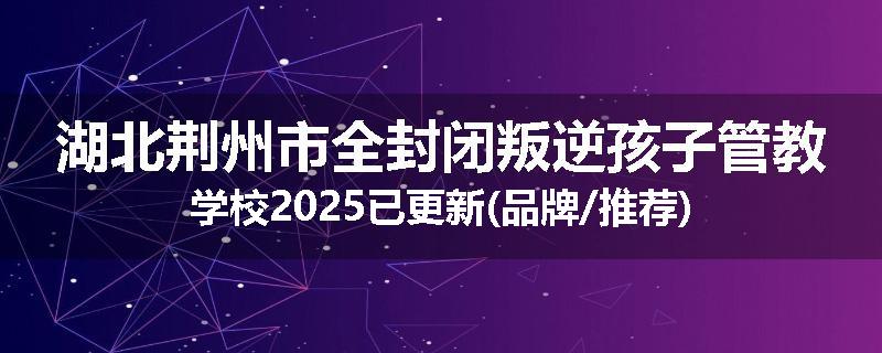 湖北荆州市全封闭叛逆孩子管教学校2025已更新(品牌/推荐)