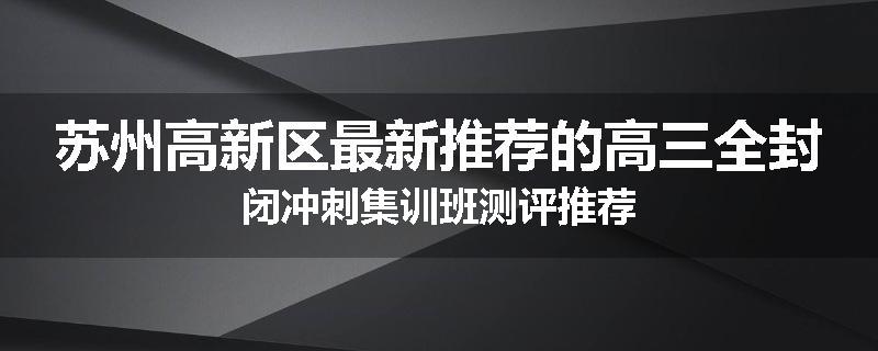 苏州高新区最新推荐的高三全封闭冲刺集训班测评推荐
