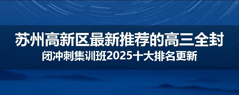 苏州高新区最新推荐的高三全封闭冲刺集训班2025十大排名更新