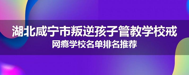湖北咸宁市叛逆孩子管教学校戒网瘾学校名单排名推荐