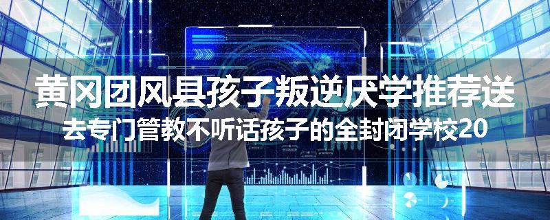 黄冈团风县孩子叛逆厌学推荐送去专门管教不听话孩子的全封闭学校2025已更新(品牌/推荐)
