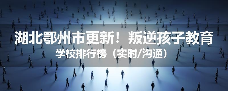 湖北鄂州市更新！叛逆孩子教育学校排行榜（实时/沟通）