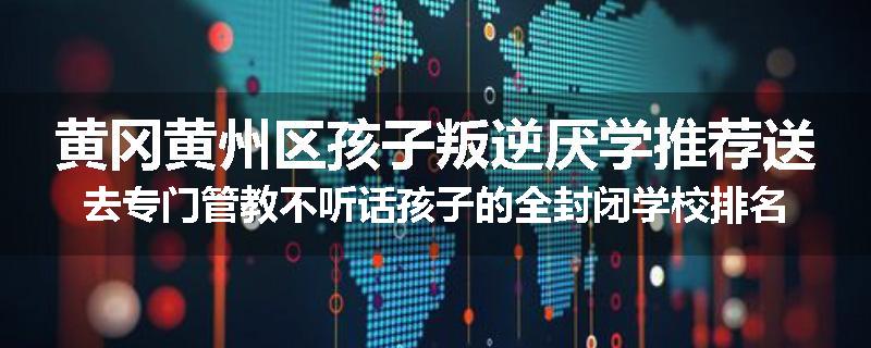 黄冈黄州区孩子叛逆厌学推荐送去专门管教不听话孩子的全封闭学校排名一览
