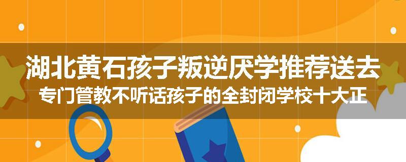 湖北黄石孩子叛逆厌学推荐送去专门管教不听话孩子的全封闭学校十大正规机构