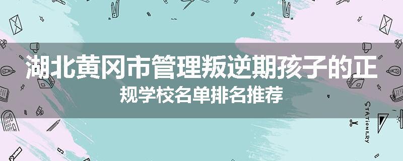 湖北黄冈市管理叛逆期孩子的正规学校名单排名推荐