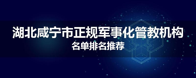 湖北咸宁市正规军事化管教机构名单排名推荐