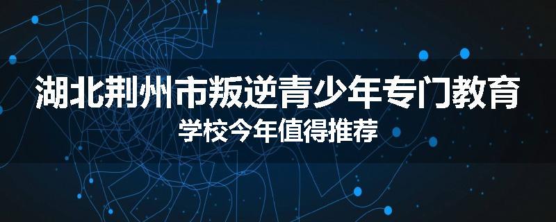 湖北荆州市叛逆青少年专门教育学校今年值得推荐