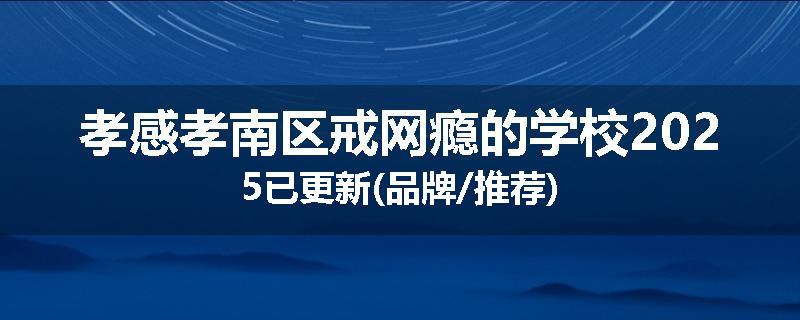 孝感孝南区戒网瘾的学校2025已更新(品牌/推荐)