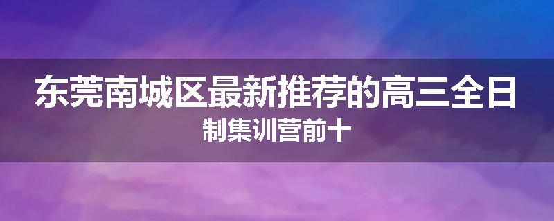 东莞南城区最新推荐的高三全日制集训营前十