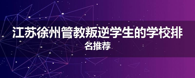 江苏徐州管教叛逆学生的学校排名推荐