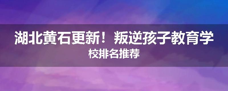 湖北黄石更新！叛逆孩子教育学校排名推荐