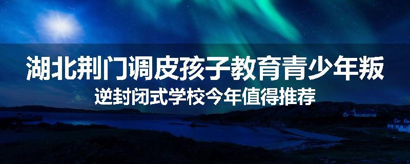 湖北荆门调皮孩子教育青少年叛逆封闭式学校今年值得推荐