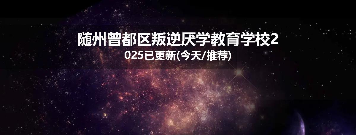 随州曾都区叛逆厌学教育学校2025已更新(今天/推荐)