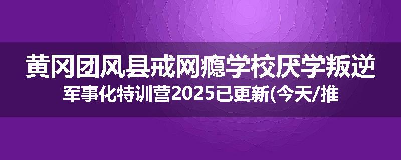 黄冈团风县戒网瘾学校厌学叛逆军事化特训营2025已更新(今天/推荐)