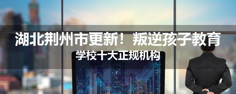 湖北荆州市更新！叛逆孩子教育学校十大正规机构