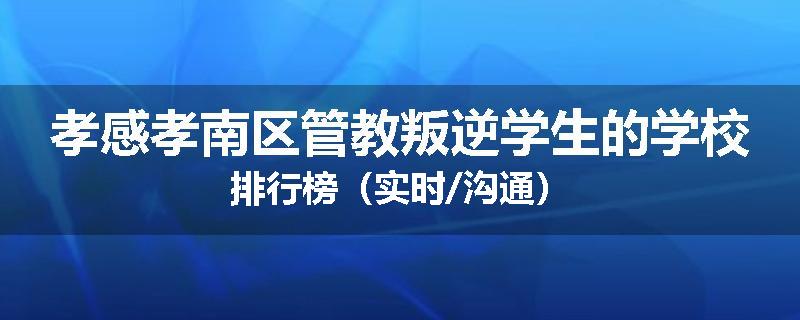 孝感孝南区管教叛逆学生的学校排行榜（实时/沟通）