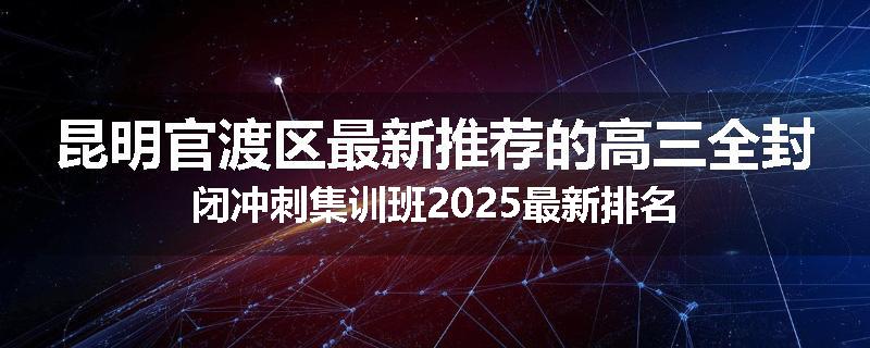 昆明官渡区最新推荐的高三全封闭冲刺集训班2025最新排名