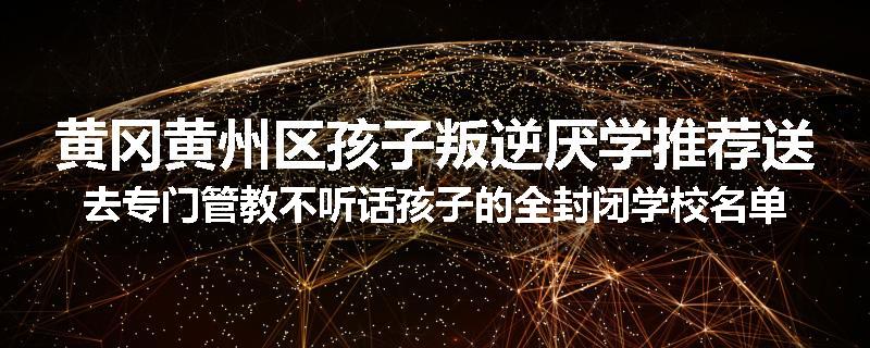 黄冈黄州区孩子叛逆厌学推荐送去专门管教不听话孩子的全封闭学校名单汇总