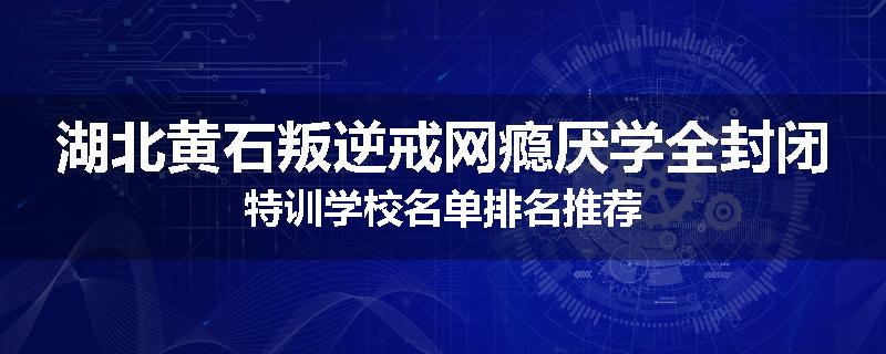 湖北黄石叛逆戒网瘾厌学全封闭特训学校名单排名推荐