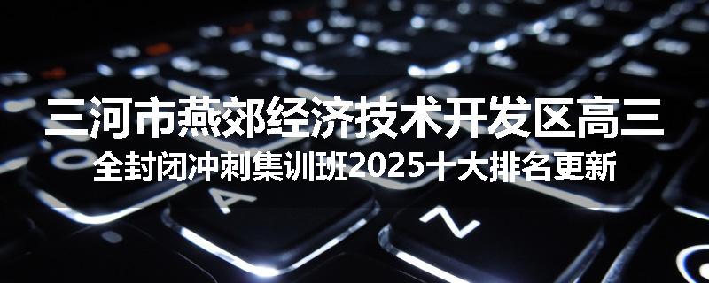 三河市燕郊经济技术开发区高三全封闭冲刺集训班2025十大排名更新