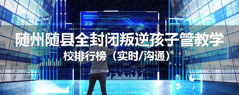 随州随县全封闭叛逆孩子管教学校排行榜（实时/沟通）