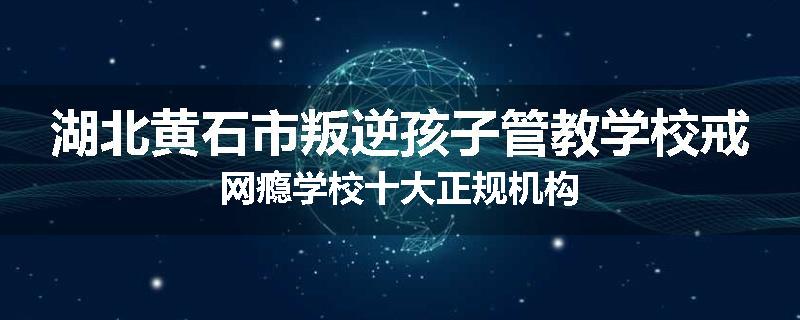 湖北黄石市叛逆孩子管教学校戒网瘾学校十大正规机构