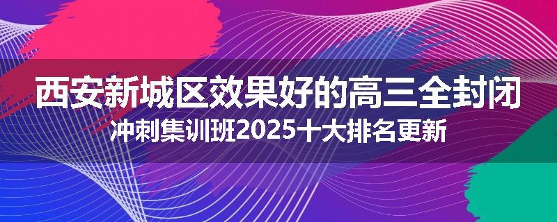 西安新城区效果好的高三全封闭冲刺集训班2025十大排名更新