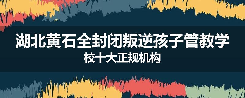 湖北黄石全封闭叛逆孩子管教学校十大正规机构